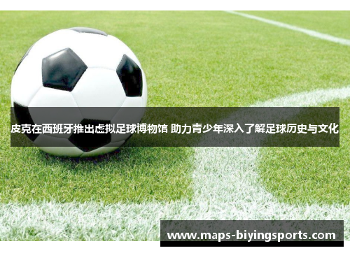皮克在西班牙推出虚拟足球博物馆 助力青少年深入了解足球历史与文化